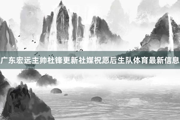 广东宏远主帅杜锋更新社媒祝愿后生队体育最新信息