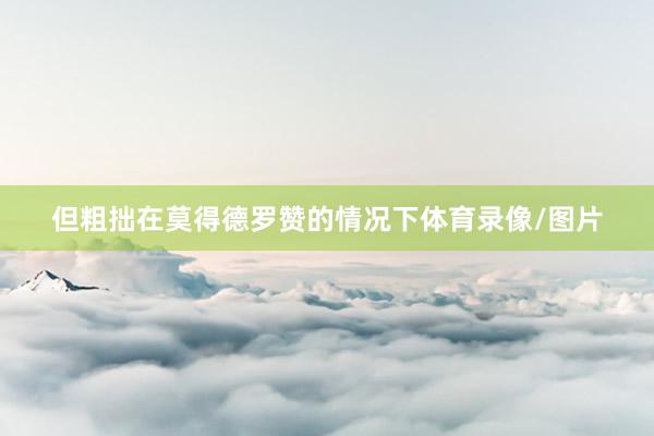 但粗拙在莫得德罗赞的情况下体育录像/图片