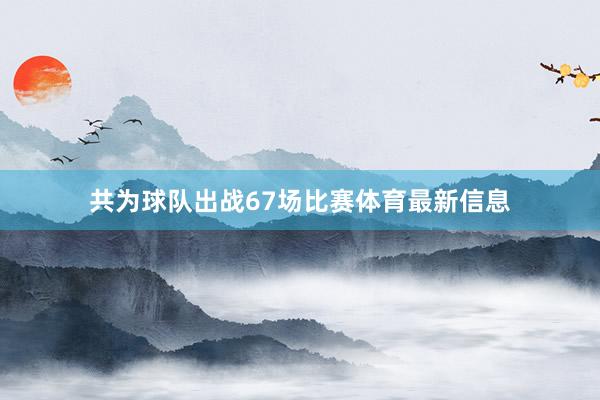 共为球队出战67场比赛体育最新信息