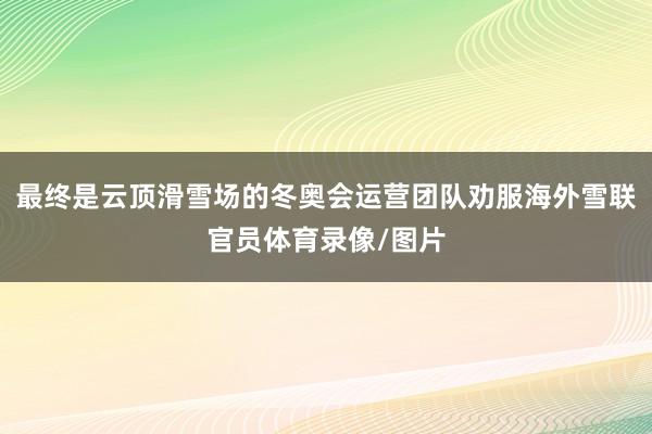 最终是云顶滑雪场的冬奥会运营团队劝服海外雪联官员体育录像/图片