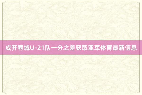 成齐蓉城U-21队一分之差获取亚军体育最新信息
