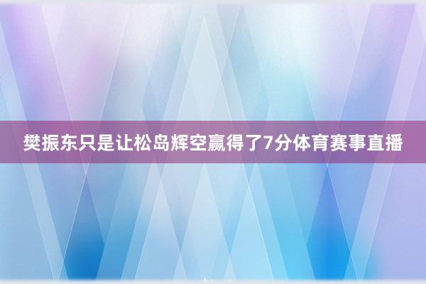 樊振东只是让松岛辉空赢得了7分体育赛事直播