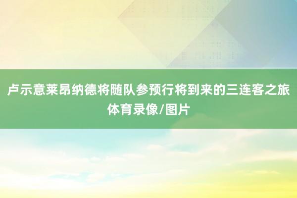 卢示意莱昂纳德将随队参预行将到来的三连客之旅体育录像/图片