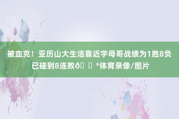 被血克！亚历山大生活靠近字母哥战绩为1胜8负 已碰到8连败😮体育录像/图片