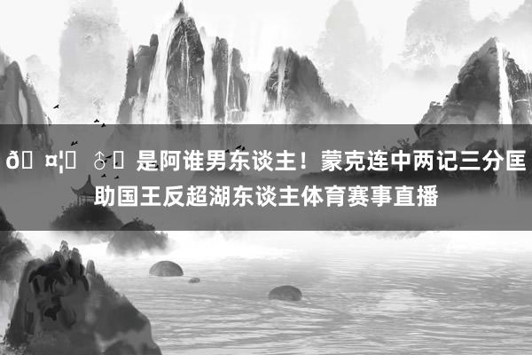 🤦‍♂️是阿谁男东谈主！蒙克连中两记三分匡助国王反超湖东谈主体育赛事直播