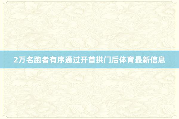 2万名跑者有序通过开首拱门后体育最新信息