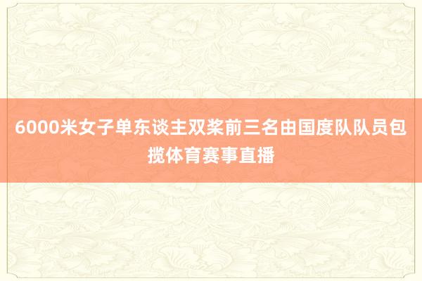 6000米女子单东谈主双桨前三名由国度队队员包揽体育赛事直播