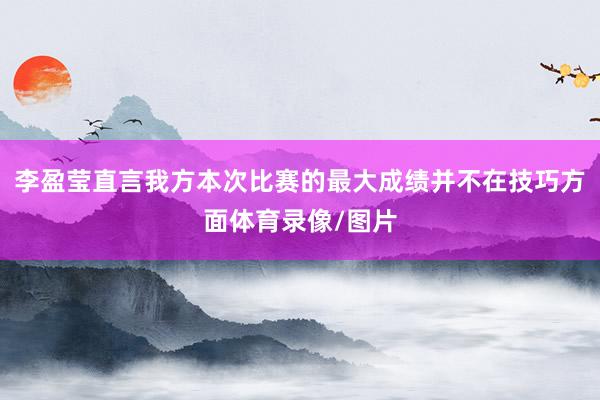 李盈莹直言我方本次比赛的最大成绩并不在技巧方面体育录像/图片