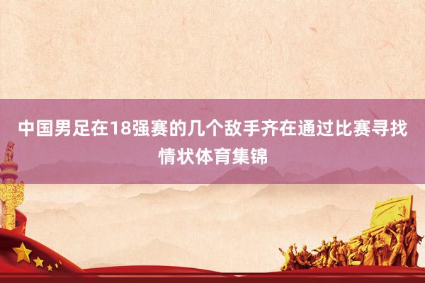 中国男足在18强赛的几个敌手齐在通过比赛寻找情状体育集锦