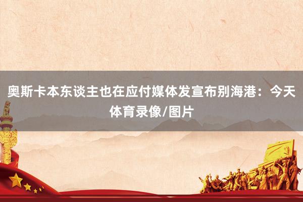 奥斯卡本东谈主也在应付媒体发宣布别海港：今天体育录像/图片