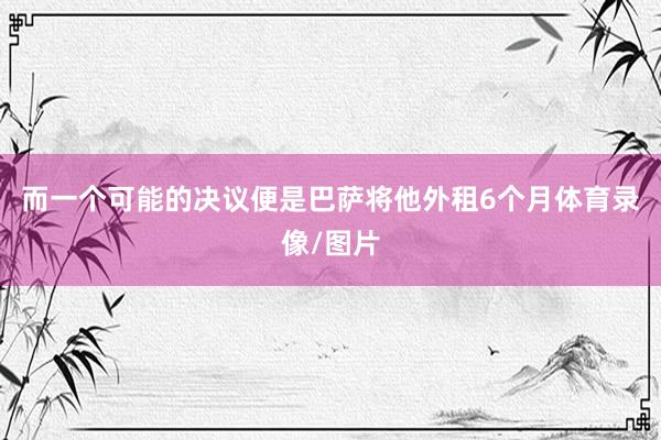 而一个可能的决议便是巴萨将他外租6个月体育录像/图片