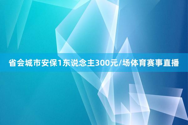 省会城市安保1东说念主300元/场体育赛事直播