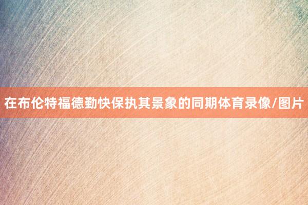 在布伦特福德勤快保执其景象的同期体育录像/图片