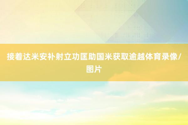 接着达米安补射立功匡助国米获取逾越体育录像/图片
