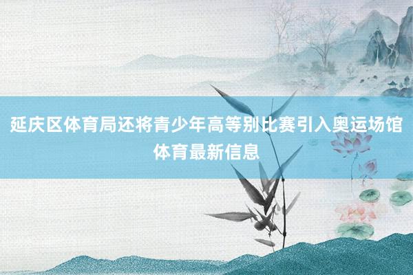 延庆区体育局还将青少年高等别比赛引入奥运场馆体育最新信息
