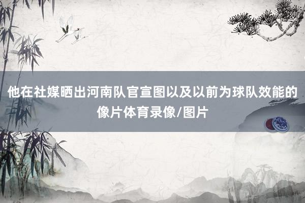 他在社媒晒出河南队官宣图以及以前为球队效能的像片体育录像/图片