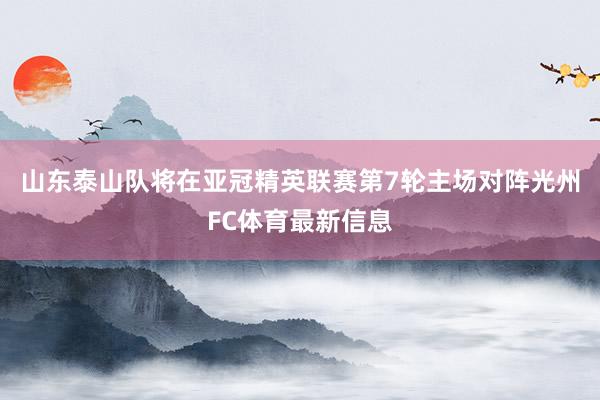 山东泰山队将在亚冠精英联赛第7轮主场对阵光州FC体育最新信息