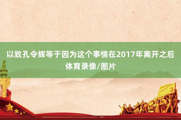 以致孔令辉等于因为这个事情在2017年离开之后体育录像/图片