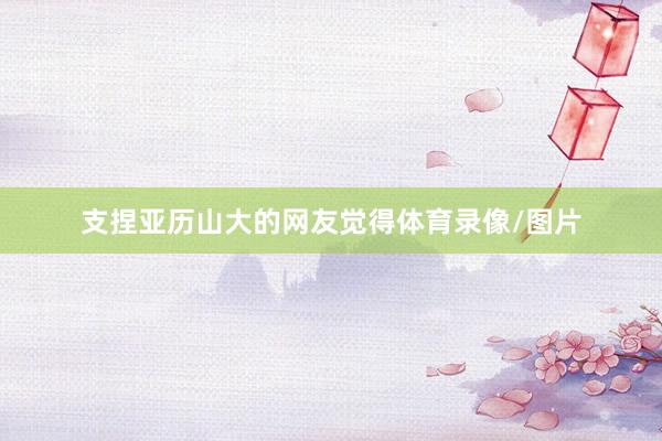 支捏亚历山大的网友觉得体育录像/图片