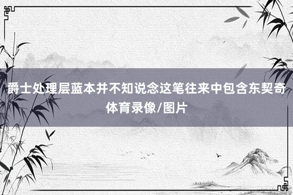 爵士处理层蓝本并不知说念这笔往来中包含东契奇体育录像/图片