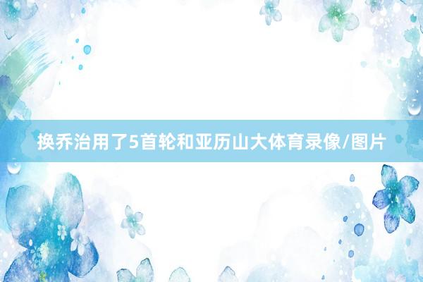 换乔治用了5首轮和亚历山大体育录像/图片