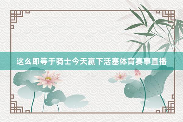 这么即等于骑士今天赢下活塞体育赛事直播