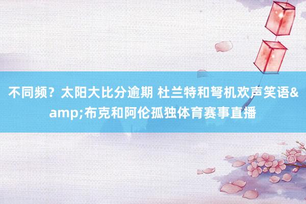 不同频？太阳大比分逾期 杜兰特和弩机欢声笑语&布克和阿伦孤独体育赛事直播