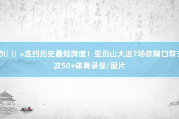 👻定约历史最短跨度！亚历山大近7场砍糊口前3次50+体育录像/图片