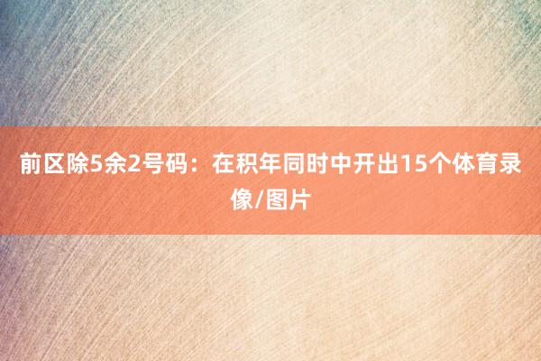前区除5余2号码：在积年同时中开出15个体育录像/图片