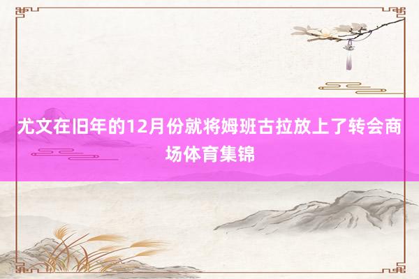 尤文在旧年的12月份就将姆班古拉放上了转会商场体育集锦