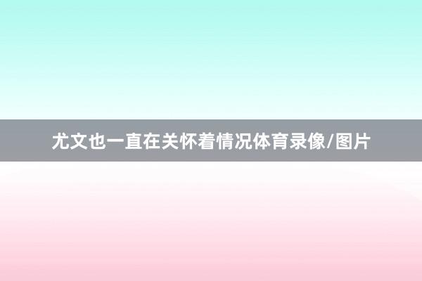 尤文也一直在关怀着情况体育录像/图片