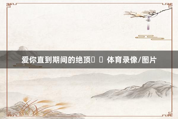 爱你直到期间的绝顶♥️体育录像/图片