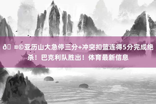 🤩亚历山大急停三分+冲突扣篮连得5分完成绝杀！巴克利队胜出！体育最新信息