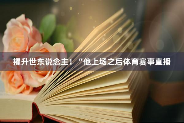 擢升世东说念主！“他上场之后体育赛事直播