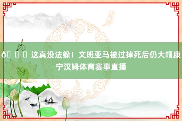 😖这真没法躲！文班亚马被过掉死后仍大帽康宁汉姆体育赛事直播