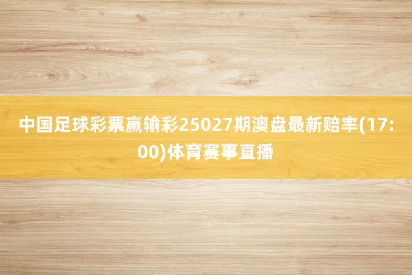 中国足球彩票赢输彩25027期澳盘最新赔率(17:00)体育赛事直播
