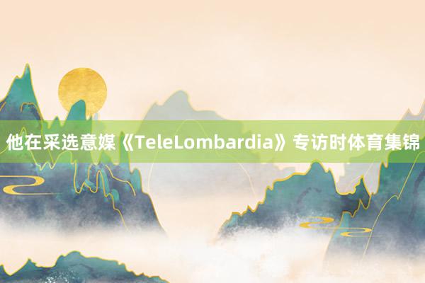 他在采选意媒《TeleLombardia》专访时体育集锦