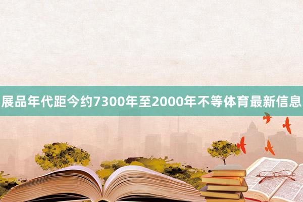 展品年代距今约7300年至2000年不等体育最新信息
