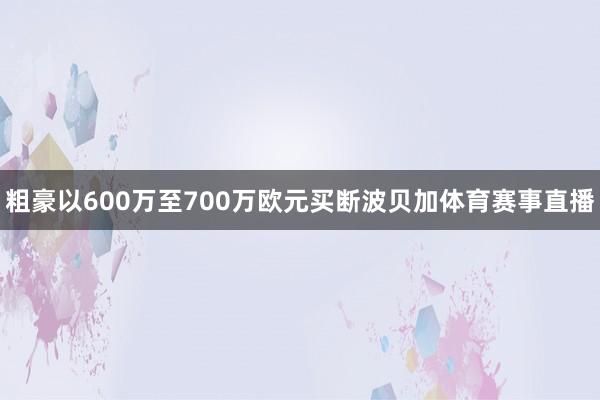 粗豪以600万至700万欧元买断波贝加体育赛事直播