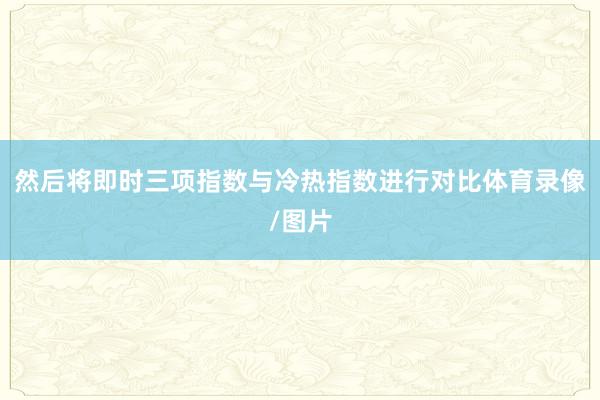 然后将即时三项指数与冷热指数进行对比体育录像/图片