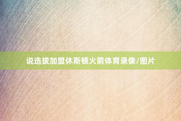 说选拔加盟休斯顿火箭体育录像/图片