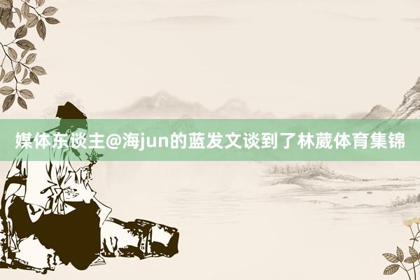 媒体东谈主@海jun的蓝发文谈到了林葳体育集锦