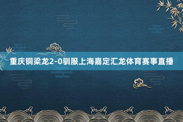 重庆铜梁龙2-0驯服上海嘉定汇龙体育赛事直播