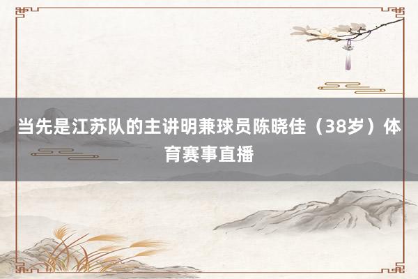 当先是江苏队的主讲明兼球员陈晓佳（38岁）体育赛事直播