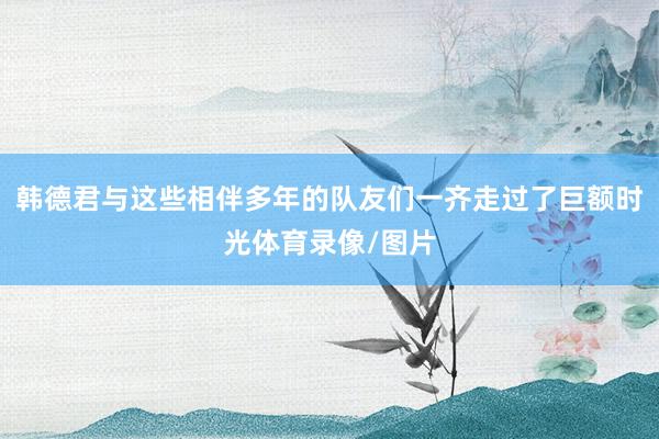 韩德君与这些相伴多年的队友们一齐走过了巨额时光体育录像/图片