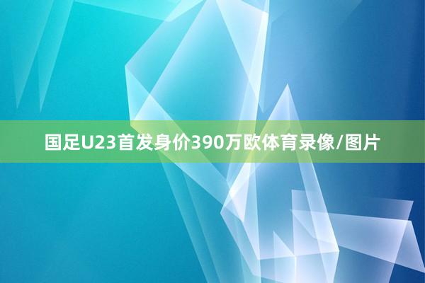 国足U23首发身价390万欧体育录像/图片