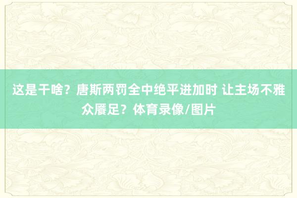 这是干啥？唐斯两罚全中绝平进加时 让主场不雅众餍足？体育录像/图片