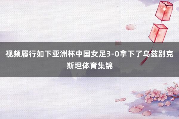 视频履行如下亚洲杯中国女足3-0拿下了乌兹别克斯坦体育集锦