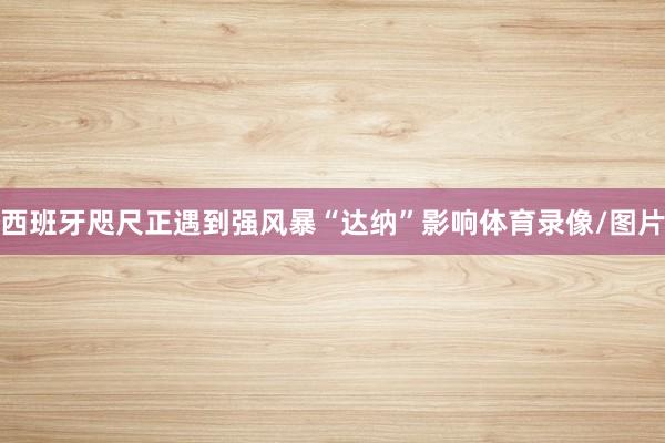 西班牙咫尺正遇到强风暴“达纳”影响体育录像/图片