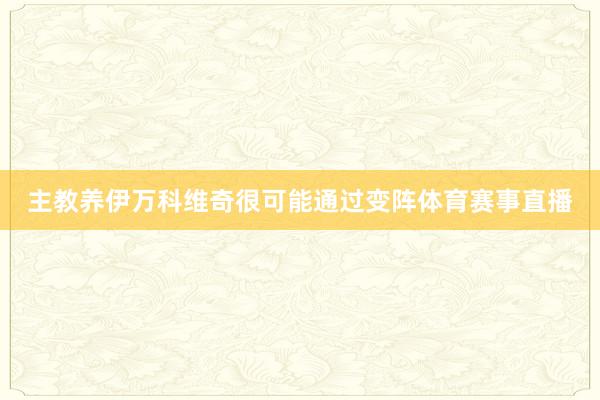 主教养伊万科维奇很可能通过变阵体育赛事直播